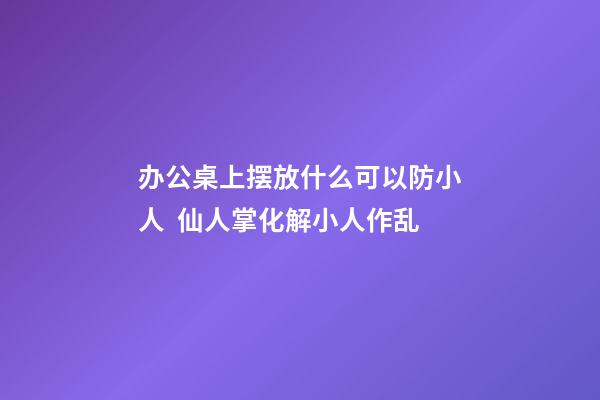 办公桌上摆放什么可以防小人  仙人掌化解小人作乱
